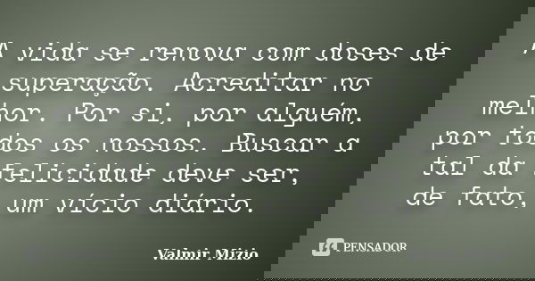 A vida se renova com doses de superação. Acreditar no melhor. Por si, por alguém, por todos os nossos. Buscar a tal da felicidade deve ser, de fato, um vício di... Frase de Valmir Mizio.