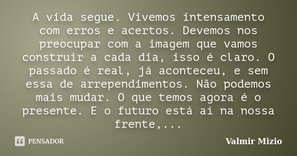 A vida segue. Vivemos intensamento com erros e acertos. Devemos nos preocupar com a imagem que vamos construir a cada dia, isso é claro. O passado é real, já ac... Frase de Valmir Mizio.