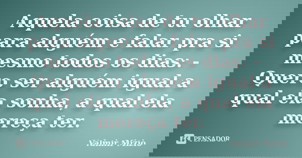 Aquela coisa de tu olhar para alguém e falar pra si mesmo todos os dias: - Quero ser alguém igual a qual ela sonha, a qual ela mereça ter.... Frase de Valmir Mizio.