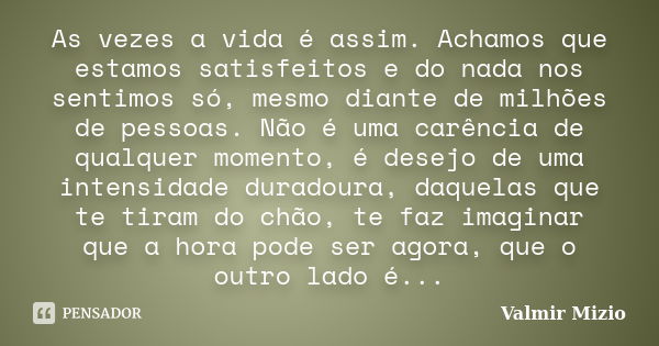 As vezes a vida é assim. Achamos que estamos satisfeitos e do nada nos sentimos só, mesmo diante de milhões de pessoas. Não é uma carência de qualquer momento, ... Frase de Valmir Mizio.