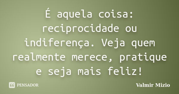 É aquela coisa: reciprocidade ou indiferença. Veja quem realmente merece, pratique e seja mais feliz!... Frase de Valmir Mizio.