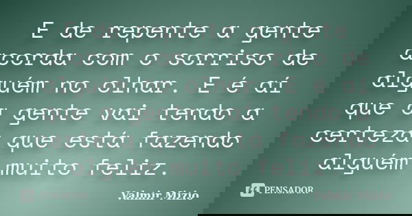 E de repente a gente acorda com o sorriso de alguém no olhar. E é aí que a gente vai tendo a certeza que está fazendo alguém muito feliz.... Frase de Valmir Mizio.