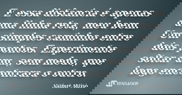 E essa distância é apenas uma linha reta, meu bem. Um simples caminho entre dois pontos. Experimente soltar um, sem medo, que logo encontrara o outro.... Frase de Valmir Mizio.
