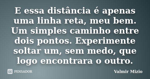 E essa distância é apenas uma linha reta, meu bem. Um simples caminho entre dois pontos. Experimente soltar um, sem medo, que logo encontrara o outro.... Frase de Valmir Mizio.