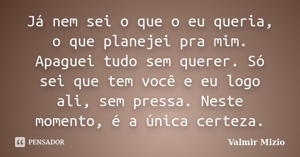 Já nem sei o que o eu queria, o que planejei pra mim. Apaguei tudo sem querer. Só sei que tem você e eu logo ali, sem pressa. Neste momento, é a única certeza.... Frase de Valmir Mizio.