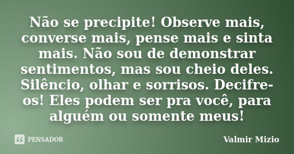 Não se precipite! Observe mais, converse mais, pense mais e sinta mais. Não sou de demonstrar sentimentos, mas sou cheio deles. Silêncio, olhar e sorrisos. Deci... Frase de Valmir Mizio.