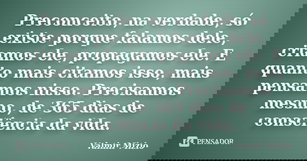 Preconceito, na verdade, só existe porque falamos dele, criamos ele, propagamos ele. E quanto mais citamos isso, mais pensamos nisso. Precisamos mesmo, de 365 d... Frase de Valmir Mizio.