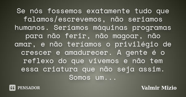 Se nós fossemos exatamente tudo que falamos/escrevemos, não seriamos humanos. Seríamos máquinas programas para não ferir, não magoar, não amar, e não teríamos o... Frase de Valmir Mizio.