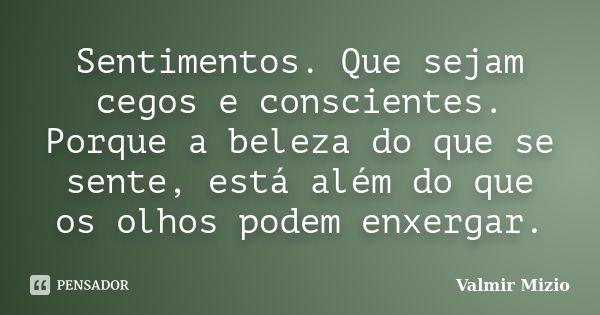 Sentimentos. Que sejam cegos e conscientes. Porque a beleza do que se sente, está além do que os olhos podem enxergar.... Frase de Valmir Mizio.