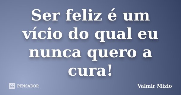 Ser feliz é um vício do qual eu nunca quero a cura!... Frase de Valmir Mizio.