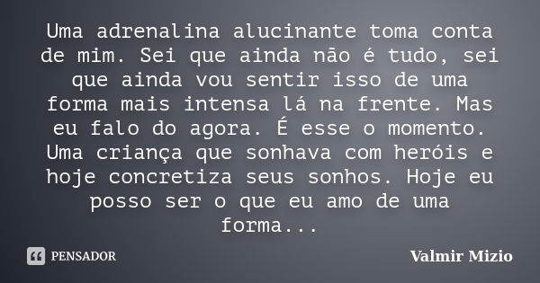 Uma adrenalina alucinante toma conta de mim. Sei que ainda não é tudo, sei que ainda vou sentir isso de uma forma mais intensa lá na frente. Mas eu falo do agor... Frase de Valmir Mizio.