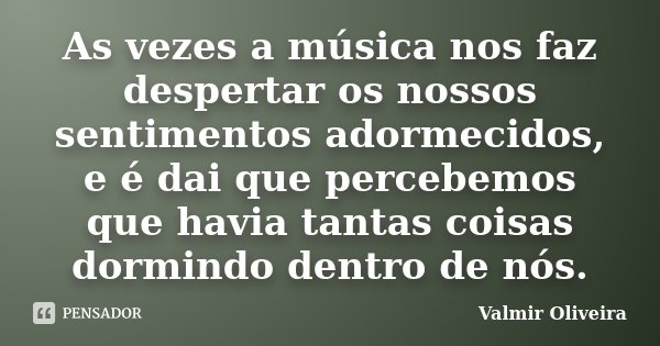 As vezes a música nos faz despertar os nossos sentimentos adormecidos, e é dai que percebemos que havia tantas coisas dormindo dentro de nós.... Frase de Valmir Oliveira.