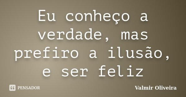 Eu conheço a verdade, mas prefiro a ilusão, e ser feliz... Frase de Valmir Oliveira.