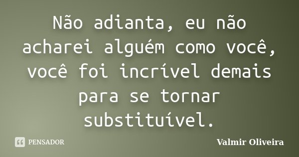 Não adianta, eu não acharei alguém como você, você foi incrível demais para se tornar substituível.... Frase de Valmir Oliveira.
