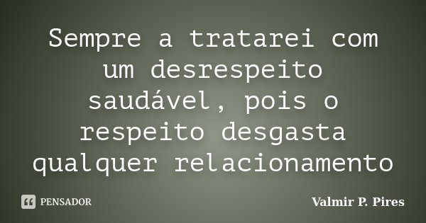 Sempre a tratarei com um desrespeito saudável, pois o respeito desgasta qualquer relacionamento... Frase de Valmir P. Pires.