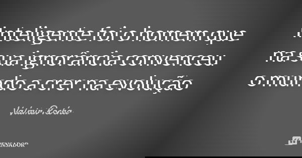 Inteligente foi o homem que na sua ignorância convenceu o mundo a crer na evolução... Frase de Valmir Rocha.