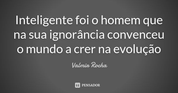 Inteligente foi o homem que na sua ignorância convenceu o mundo a crer na evolução... Frase de Valmir Rocha.