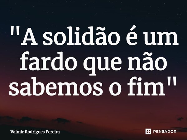 ⁠"A solidão é um fardo que não sabemos o fim"... Frase de Valmir Rodrigues Pereira.