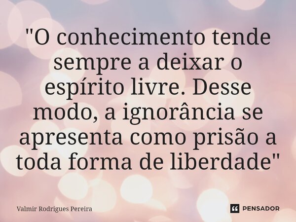 ⁠"O conhecimento tende sempre a deixar o espírito livre. Desse modo, a ignorância se apresenta como prisão a toda forma de liberdade"... Frase de Valmir Rodrigues Pereira.