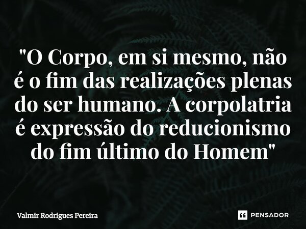 ⁠"O Corpo, em si mesmo, não é o fim das realizações plenas do ser humano. A corpolatria é expressão do reducionismo do fim último do Homem"... Frase de Valmir Rodrigues Pereira.
