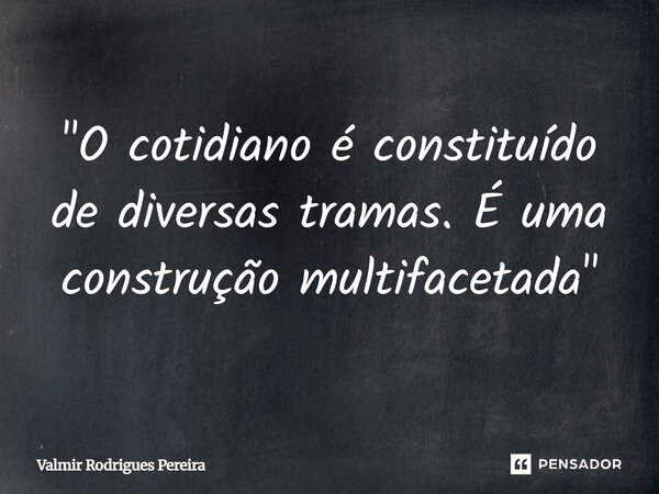 ⁠"O cotidiano é constituído de diversas tramas. É uma construção multifacetada"... Frase de Valmir Rodrigues Pereira.