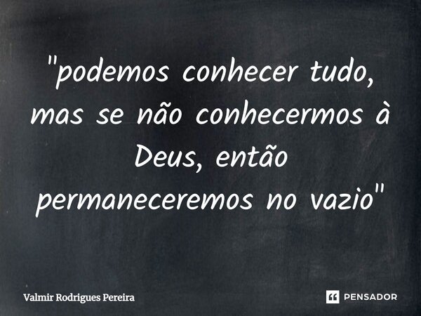 ⁠"podemos conhecer tudo, mas se não conhecermos à Deus, então permaneceremos no vazio"... Frase de Valmir Rodrigues Pereira.