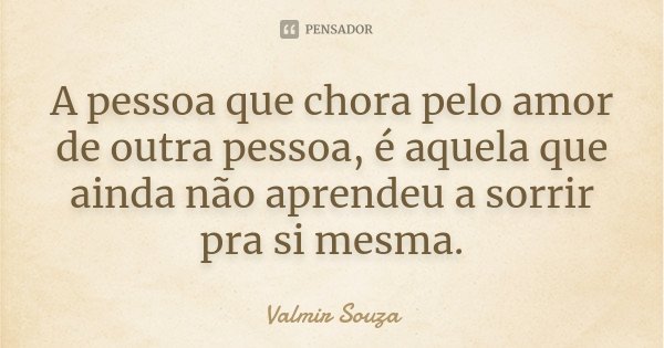A pessoa que chora pelo amor de outra pessoa, é aquela que ainda não aprendeu a sorrir pra si mesma.... Frase de Valmir Souza.