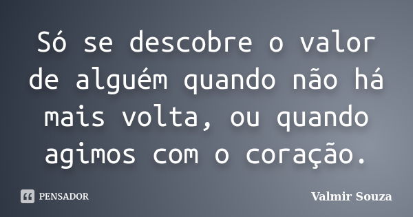 Só se descobre o valor de alguém quando não há mais volta, ou quando agimos com o coração.... Frase de Valmir Souza.