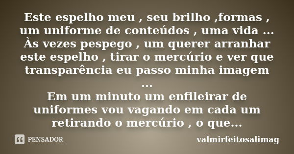 Este espelho meu , seu brilho ,formas , um uniforme de conteúdos , uma vida ... Às vezes pespego , um querer arranhar este espelho , tirar o mercúrio e ver que ... Frase de valmirfeitosalimag.