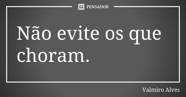 Não evite os que choram.... Frase de Valmiro Alves.