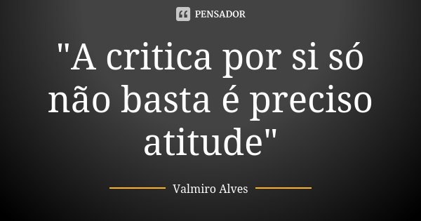 "A critica por si só não basta é preciso atitude"... Frase de Valmiro Alves.