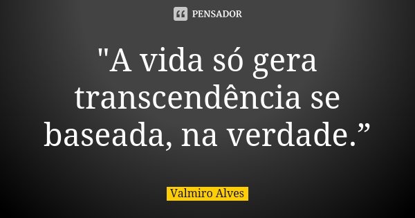 "A vida só gera transcendência se baseada, na verdade.”... Frase de Valmiro Alves.