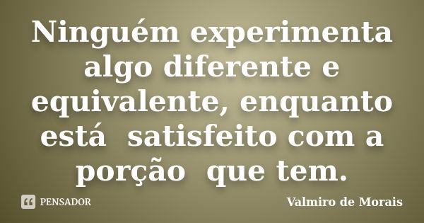 Ninguém experimenta algo diferente e equivalente, enquanto está satisfeito com a porção que tem.... Frase de Valmiro de Morais.