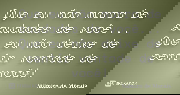 Que eu não morra de saudades de você... Que eu não deixe de sentir vontade de você!... Frase de Valmiro de Morais.