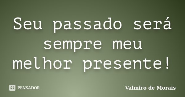 Seu passado será sempre meu melhor presente!... Frase de Valmiro de Morais.