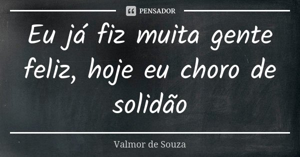 Eu já fiz muita gente feliz, hoje eu choro de solidão... Frase de Valmor de Souza.