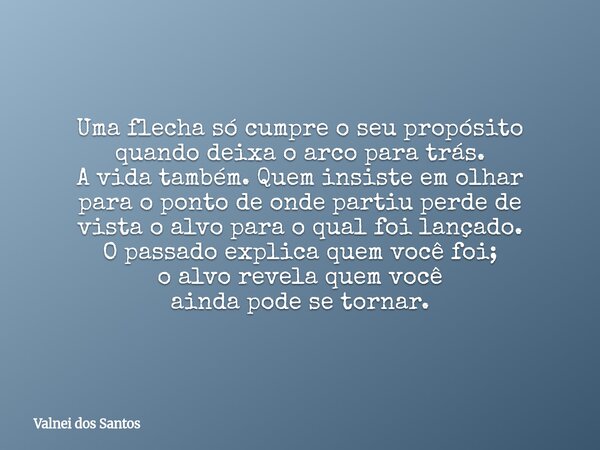 Uma flecha só cumpre o seu propósito quando deixa o arco para trás. A vida também. Quem insiste em olhar para o ponto de onde partiu perde de vista o alvo para ... Frase de Valnei dos Santos.