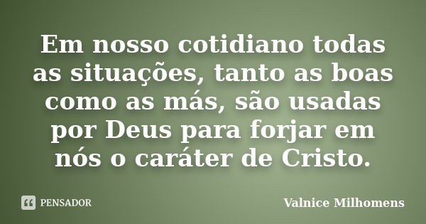 Em nosso cotidiano todas as situações, tanto as boas como as más, são usadas por Deus para forjar em nós o caráter de Cristo.... Frase de Valnice Milhomens.