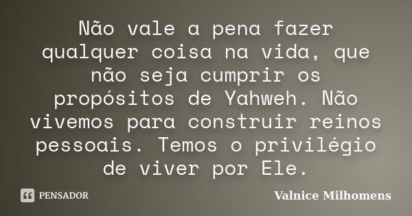 Não vale a pena fazer qualquer coisa na vida, que não seja cumprir os propósitos de Yahweh. Não vivemos para construir reinos pessoais. Temos o privilégio de vi... Frase de Valnice Milhomens.