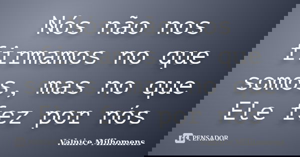 Nós não nos firmamos no que somos, mas no que Ele fez por nós... Frase de Valnice Milhomens.