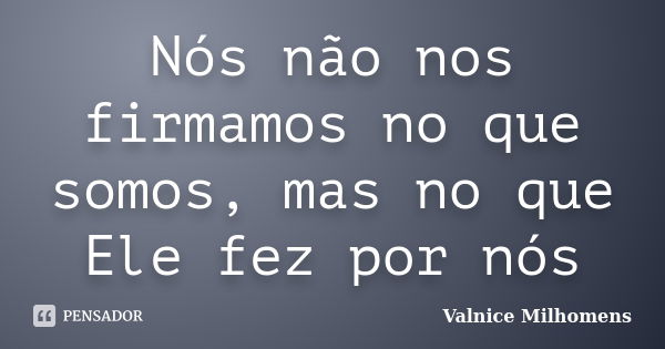 Nós não nos firmamos no que somos, mas no que Ele fez por nós... Frase de Valnice Milhomens.