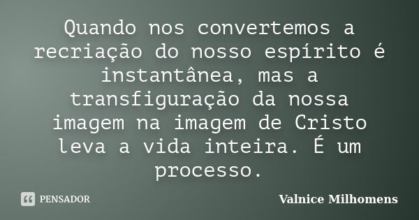 Quando nos convertemos a recriação do nosso espírito é instantânea, mas a transfiguração da nossa imagem na imagem de Cristo leva a vida inteira. É um processo.... Frase de Valnice Milhomens.