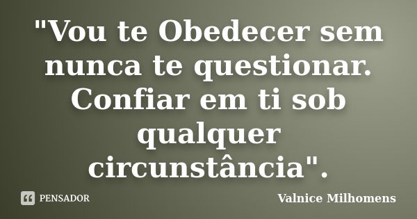 "Vou te Obedecer sem nunca te questionar. Confiar em ti sob qualquer circunstância".... Frase de Valnice Milhomens.