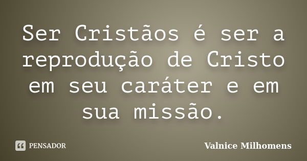 Ser Cristãos é ser a reprodução de Cristo em seu caráter e em sua missão.... Frase de Valnice Milhomens.