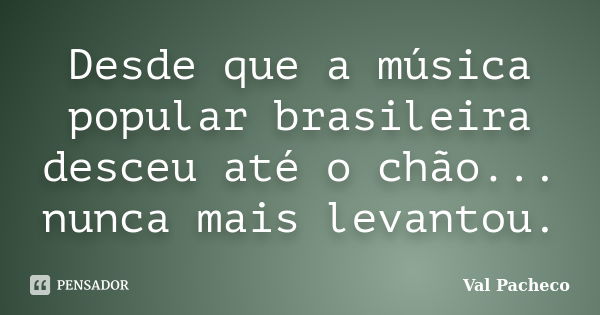 Desde que a música popular brasileira desceu até o chão... nunca mais levantou.... Frase de Val Pacheco.