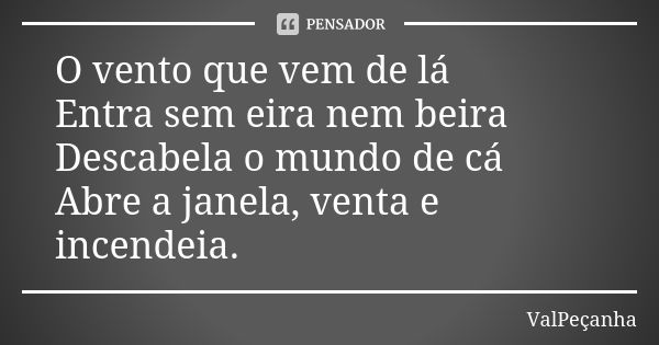 O vento que vem de lá Entra sem eira nem beira Descabela o mundo de cá Abre a janela, venta e incendeia.... Frase de ValPeçanha.