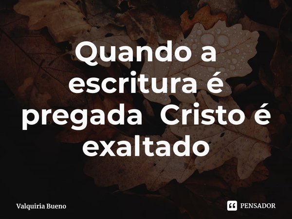 ⁠Quando a escritura é pregada Cristo é exaltado... Frase de Valquiria Bueno.