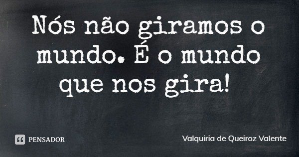 Nós não giramos o mundo. É o mundo que nos gira!... Frase de Valquiria de Queiroz Valente.