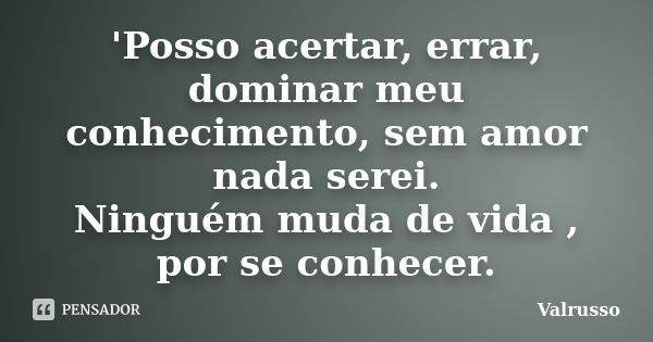 'Posso acertar, errar, dominar meu conhecimento, sem amor nada serei. Ninguém muda de vida , por se conhecer.... Frase de Valrusso.