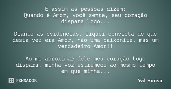 E assim as pessoas dizem: Quando é Amor, você sente, seu coração dispara logo... Diante as evidencias, fiquei convicta de que desta vez era Amor, não uma paixon... Frase de Val Sousa.